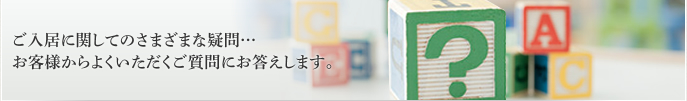 ご入居に関しての様々な疑問…お客様からよくいただくご質問に回答します。